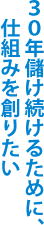 30年儲け続けるために、仕組みを創りたい